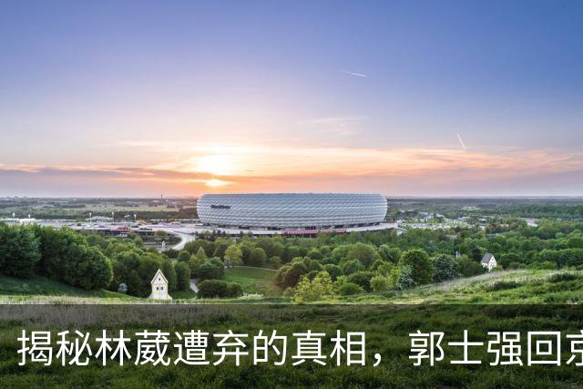 揭秘林葳遭弃的真相，郭士强回京述职面临压力，姚明重聚斯科拉